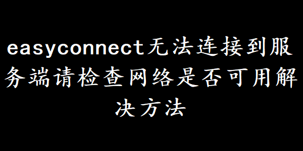 easyconnect无法连接到服务端请检查网络是否可用解决方法